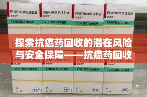 安阳探索抗癌药回收的潜在风险与安全保障——抗癌药回收安全吗