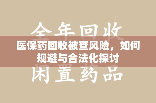安阳医保药回收被查风险，如何规避与合法化探讨