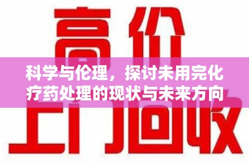 安阳科学与伦理，探讨未用完化疗药处理的现状与未来方向