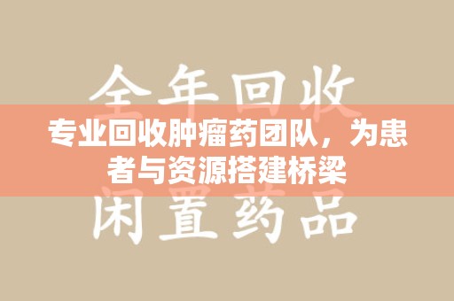 安阳专业回收肿瘤药团队，为患者与资源搭建桥梁