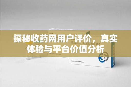 安阳探秘收药网用户评价，真实体验与平台价值分析