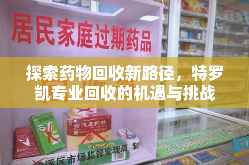 安阳探索药物回收新路径，特罗凯专业回收的机遇与挑战