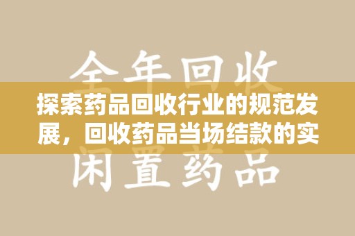 安阳探索药品回收行业的规范发展，回收药品当场结款的实践与意义
