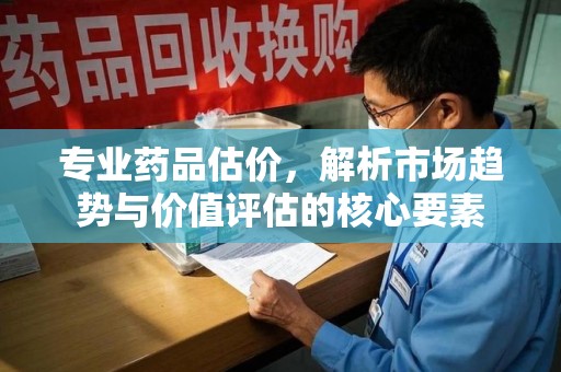 安阳专业药品估价，解析市场趋势与价值评估的核心要素