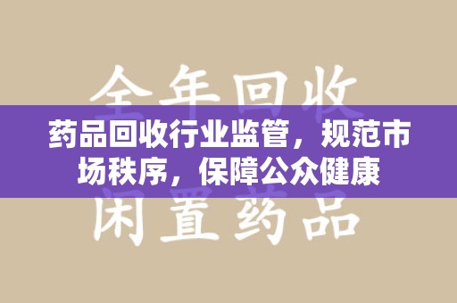 安阳药品回收行业监管，规范市场秩序，保障公众健康