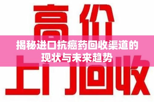 安阳揭秘进口抗癌药回收渠道的现状与未来趋势