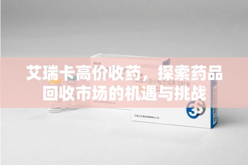 安阳艾瑞卡高价收药，探索药品回收市场的机遇与挑战