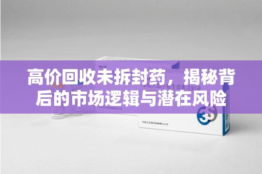 安阳高价回收未拆封药，揭秘背后的市场逻辑与潜在风险