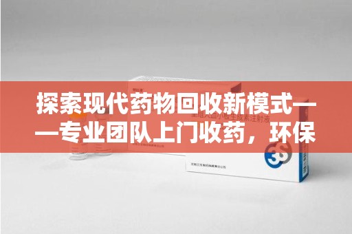 安阳探索现代药物回收新模式——专业团队上门收药，环保与健康的双赢选择