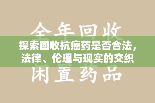 安阳探索回收抗癌药是否合法，法律、伦理与现实的交织