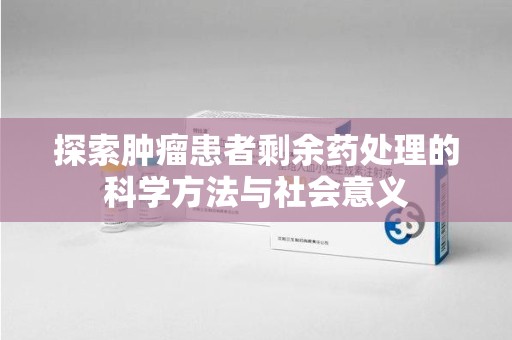 安阳探索肿瘤患者剩余药处理的科学方法与社会意义