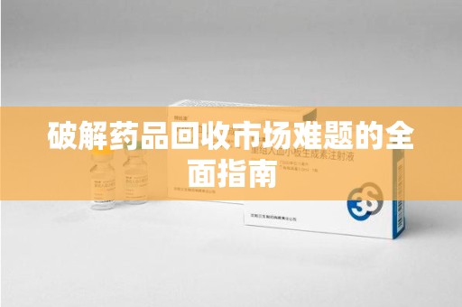 安阳破解药品回收市场难题的全面指南