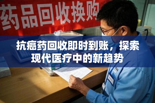 安阳抗癌药回收即时到账，探索现代医疗中的新趋势