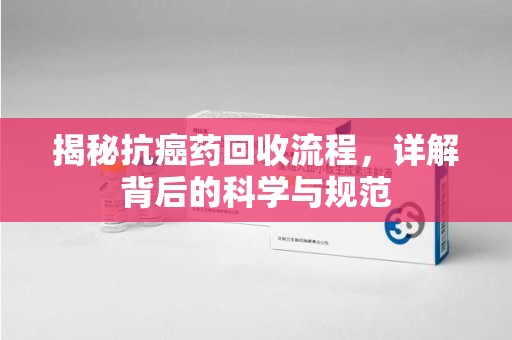 安阳揭秘抗癌药回收流程，详解背后的科学与规范