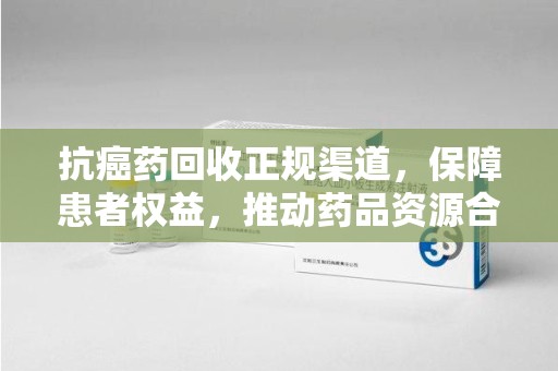 安阳抗癌药回收正规渠道，保障患者权益，推动药品资源合理利用
