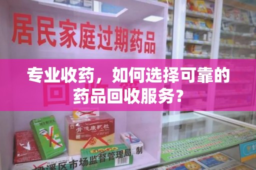 安阳专业收药，如何选择可靠的药品回收服务？