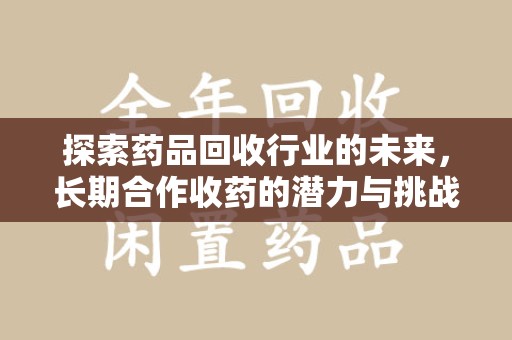 安阳探索药品回收行业的未来，长期合作收药的潜力与挑战
