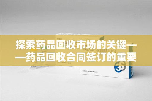 安阳探索药品回收市场的关键——药品回收合同签订的重要性与实践