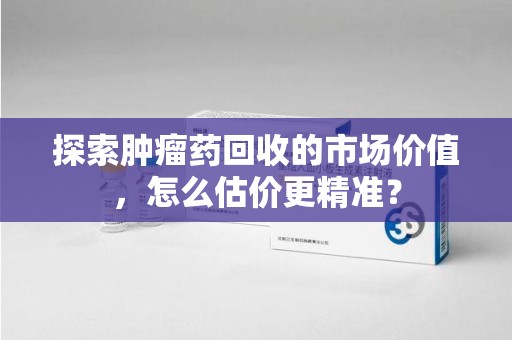 安阳探索肿瘤药回收的市场价值，怎么估价更精准？