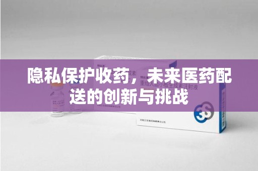 安阳隐私保护收药，未来医药配送的创新与挑战