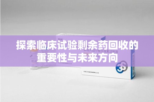 安阳探索临床试验剩余药回收的重要性与未来方向