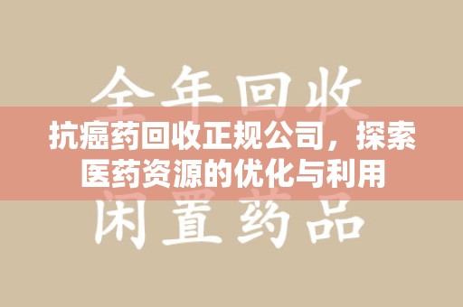 安阳抗癌药回收正规公司，探索医药资源的优化与利用