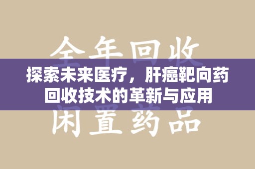 安阳探索未来医疗，肝癌靶向药回收技术的革新与应用