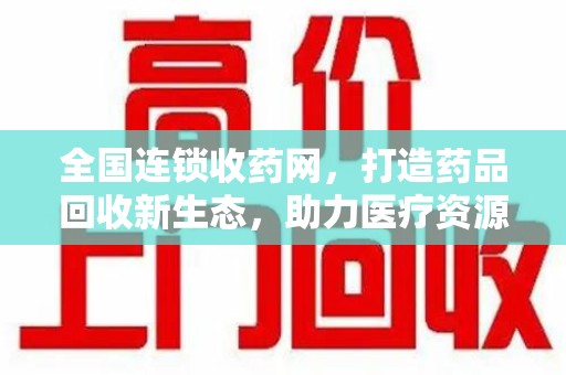 安阳全国连锁收药网，打造药品回收新生态，助力医疗资源再利用