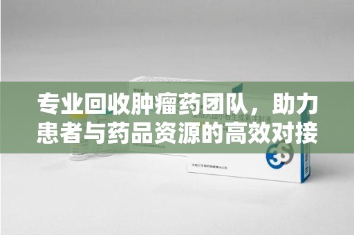 安阳专业回收肿瘤药团队，助力患者与药品资源的高效对接