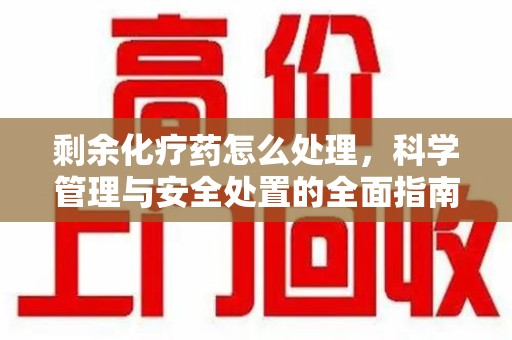 安阳剩余化疗药怎么处理，科学管理与安全处置的全面指南