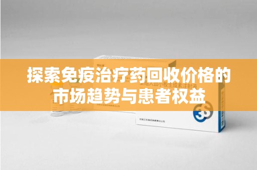 安阳探索免疫治疗药回收价格的市场趋势与患者权益