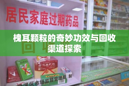 安阳槐耳颗粒的奇妙功效与回收渠道探索