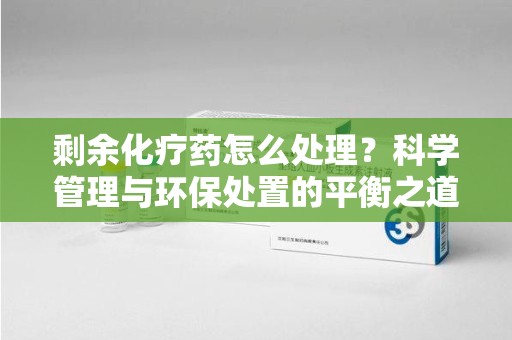 安阳剩余化疗药怎么处理？科学管理与环保处置的平衡之道