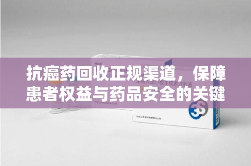 安阳抗癌药回收正规渠道，保障患者权益与药品安全的关键