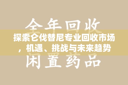安阳探索仑伐替尼专业回收市场，机遇、挑战与未来趋势