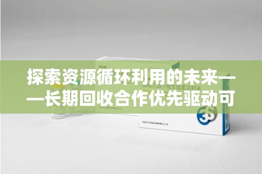 安阳探索资源循环利用的未来——长期回收合作优先驱动可持续发展