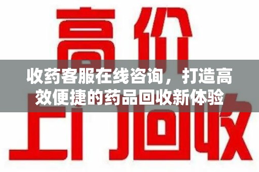 安阳收药客服在线咨询，打造高效便捷的药品回收新体验