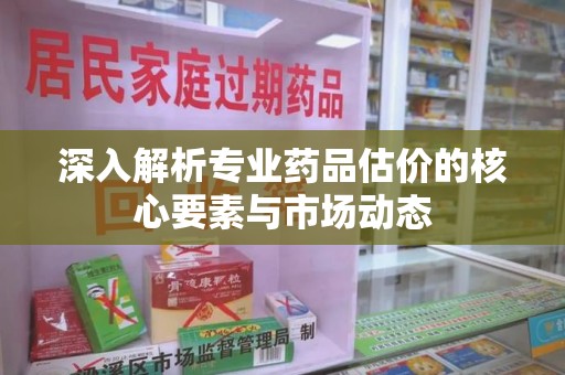 安阳深入解析专业药品估价的核心要素与市场动态
