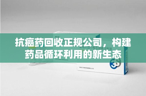 安阳抗癌药回收正规公司，构建药品循环利用的新生态